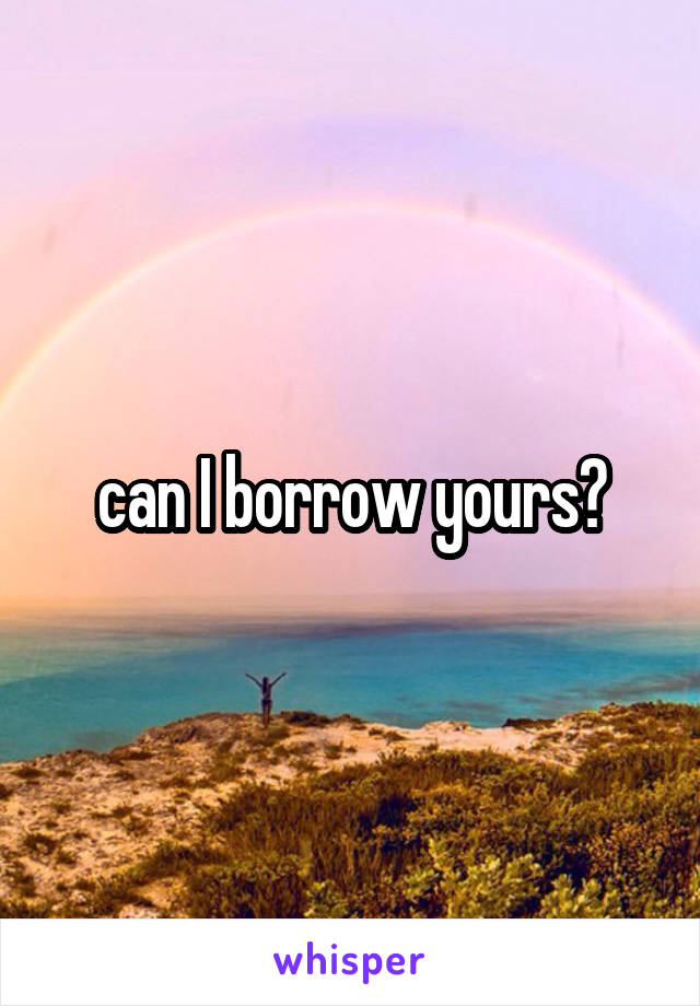 can I borrow yours?
