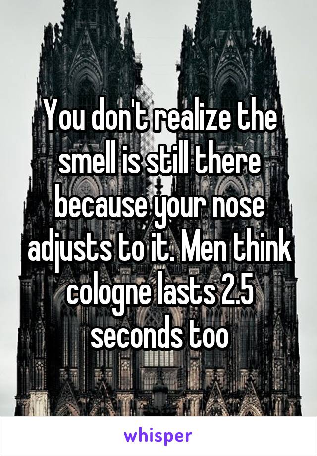 You don't realize the smell is still there because your nose adjusts to it. Men think cologne lasts 2.5 seconds too