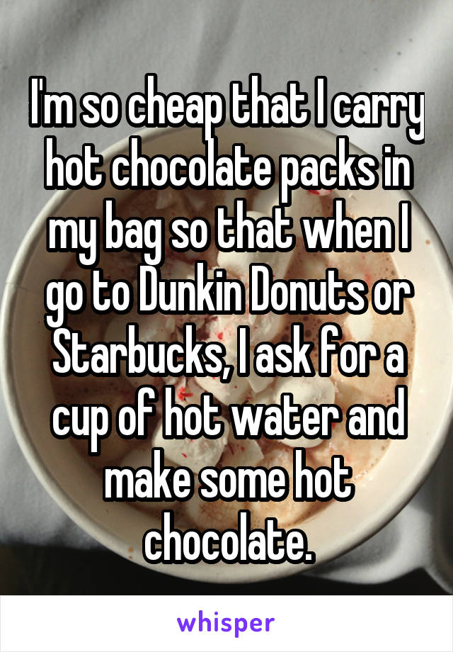 I'm so cheap that I carry hot chocolate packs in my bag so that when I go to Dunkin Donuts or Starbucks, I ask for a cup of hot water and make some hot chocolate.