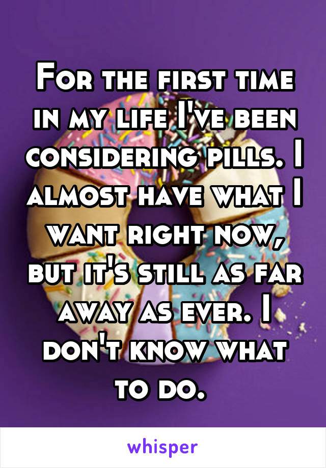 For the first time in my life I've been considering pills. I almost have what I want right now, but it's still as far away as ever. I don't know what to do. 