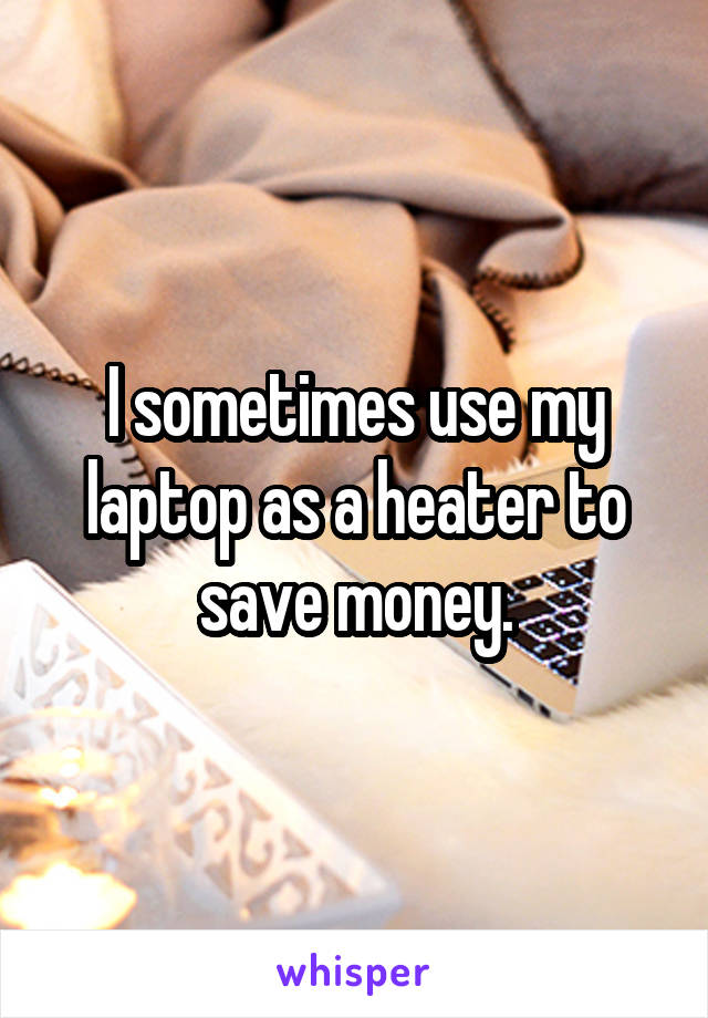 I sometimes use my laptop as a heater to save money.