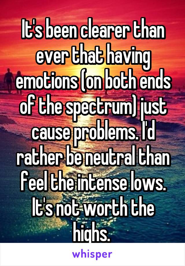 It's been clearer than ever that having emotions (on both ends of the spectrum) just cause problems. I'd rather be neutral than feel the intense lows. It's not worth the highs. 