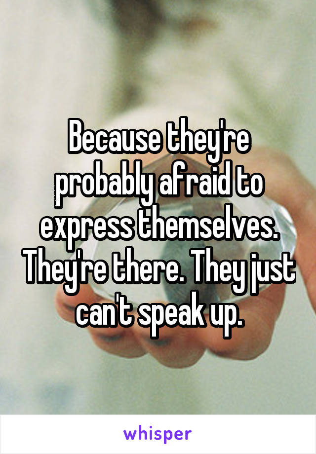 Because they're probably afraid to express themselves. They're there. They just can't speak up.