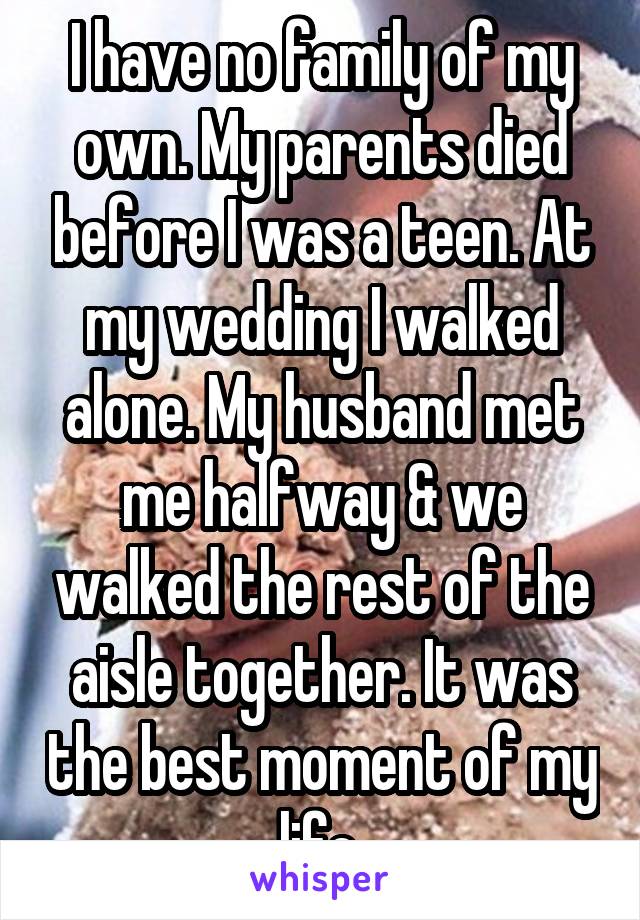 I have no family of my own. My parents died before I was a teen. At my wedding I walked alone. My husband met me halfway & we walked the rest of the aisle together. It was the best moment of my life.