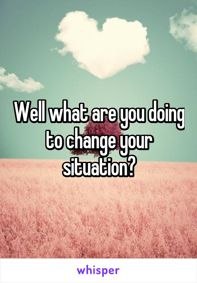 Well what are you doing to change your situation?