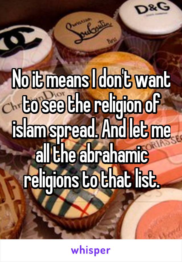 No it means I don't want to see the religion of islam spread. And let me all the abrahamic religions to that list.