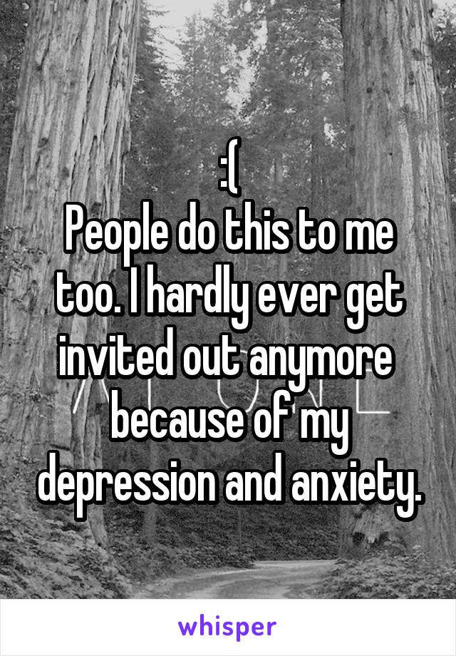 :(
People do this to me too. I hardly ever get invited out anymore  because of my depression and anxiety.