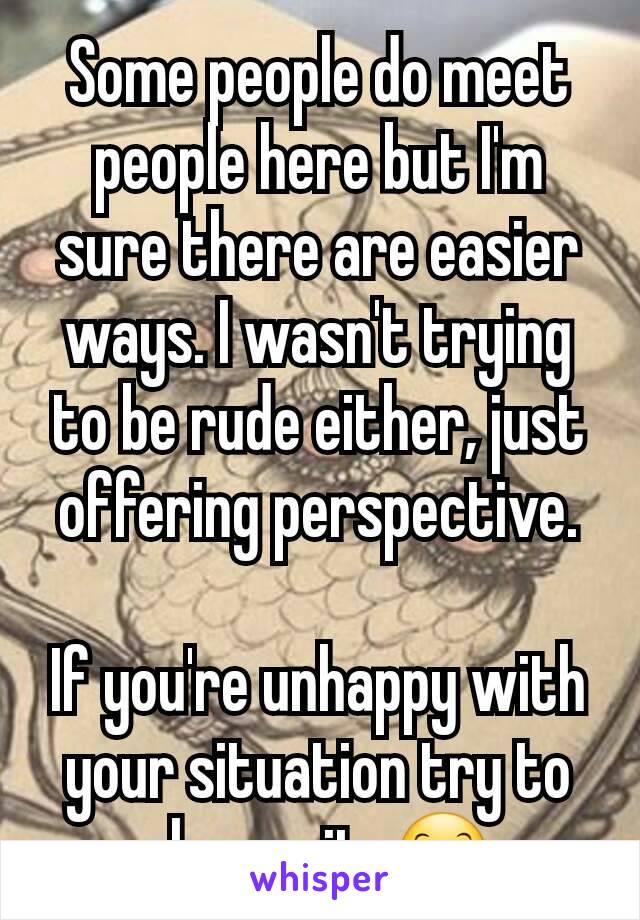 Some people do meet people here but I'm sure there are easier ways. I wasn't trying to be rude either, just offering perspective.

If you're unhappy with your situation try to change it. 😊