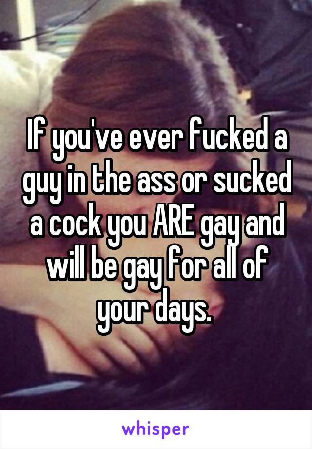 If you've ever fucked a guy in the ass or sucked a cock you ARE gay and will be gay for all of your days. 