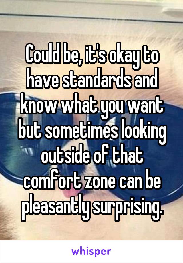 Could be, it's okay to have standards and know what you want but sometimes looking outside of that comfort zone can be pleasantly surprising.