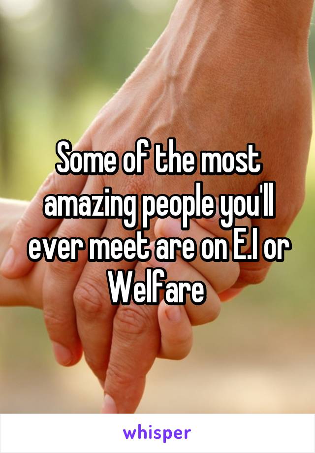 Some of the most amazing people you'll ever meet are on E.I or Welfare 