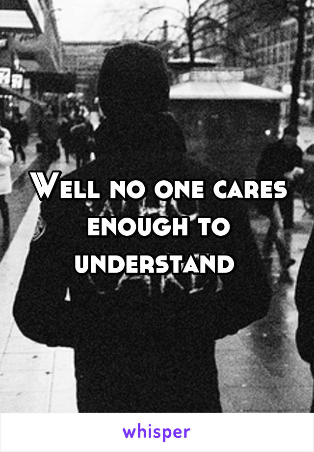 Well no one cares enough to understand 