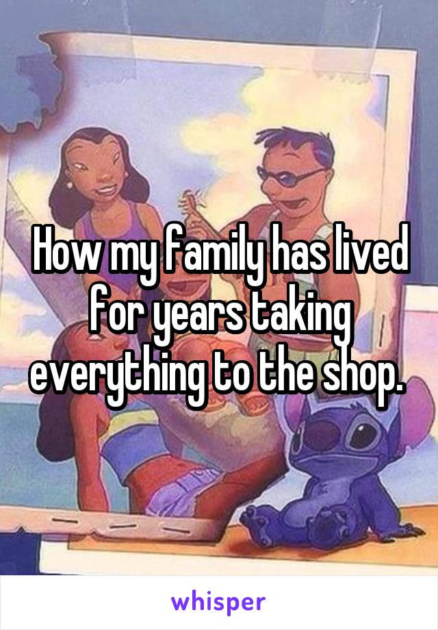 How my family has lived for years taking everything to the shop. 