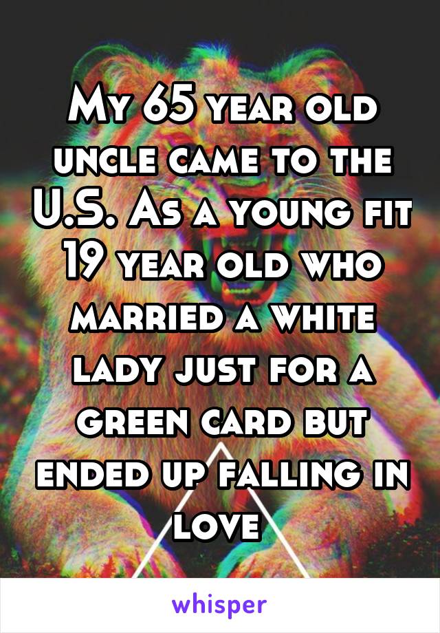 My 65 year old uncle came to the U.S. As a young fit 19 year old who married a white lady just for a green card but ended up falling in love 