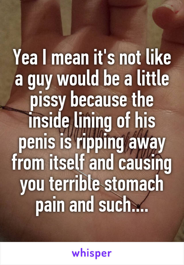 Yea I mean it's not like a guy would be a little pissy because the inside lining of his penis is ripping away from itself and causing you terrible stomach pain and such....