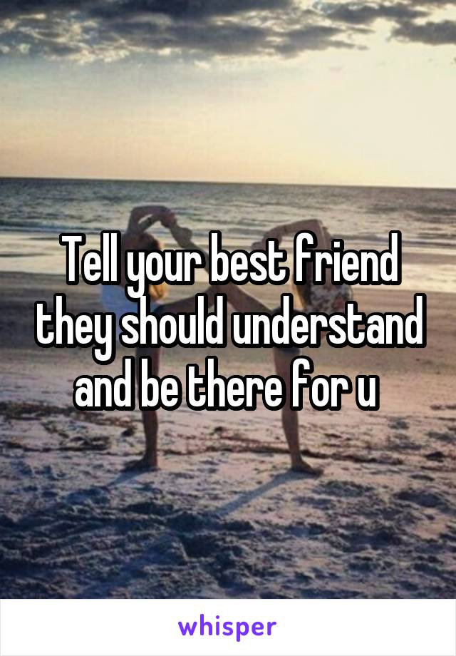 Tell your best friend they should understand and be there for u 