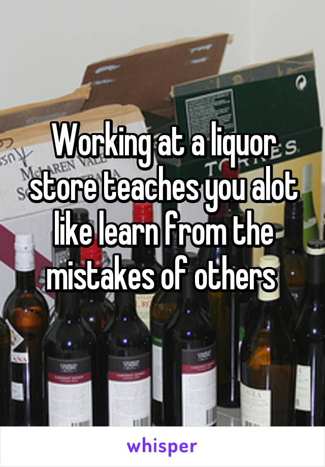 Working at a liquor store teaches you alot like learn from the mistakes of others 
