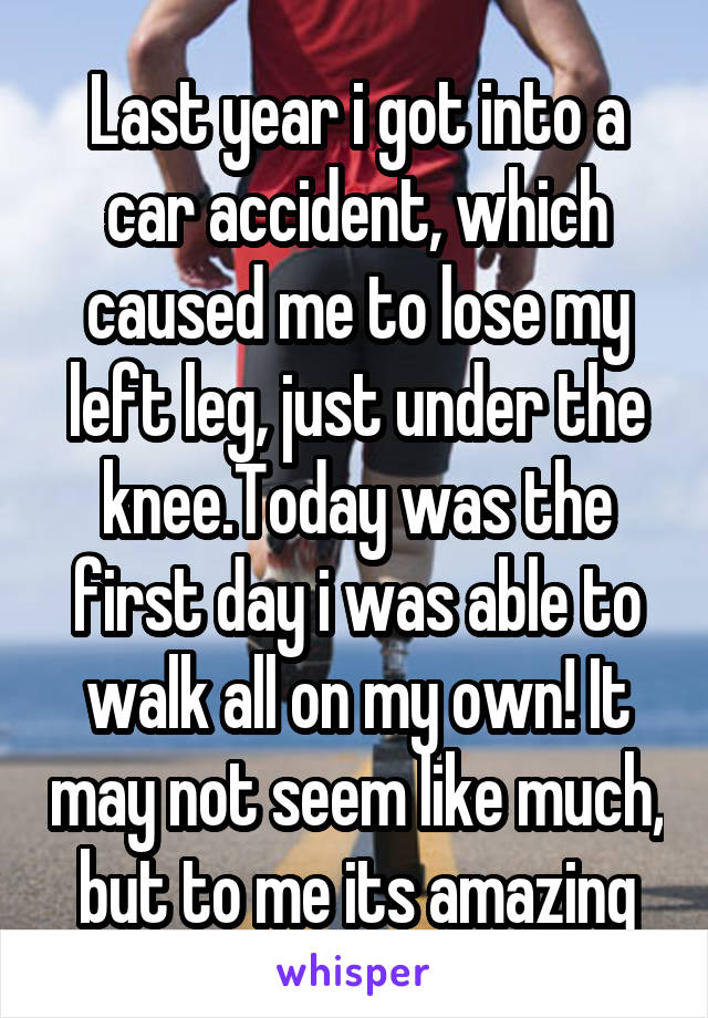Last year i got into a car accident, which caused me to lose my left leg, just under the knee.Today was the first day i was able to walk all on my own! It may not seem like much, but to me its amazing