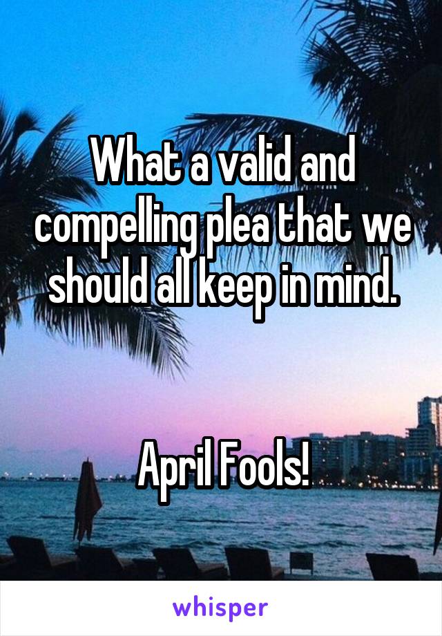 What a valid and compelling plea that we should all keep in mind.


April Fools!