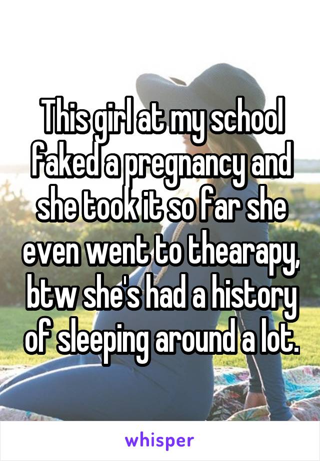 This girl at my school faked a pregnancy and she took it so far she even went to thearapy, btw she's had a history of sleeping around a lot.