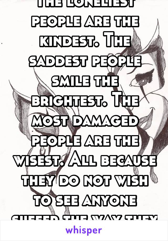 The loneliest people are the kindest. The saddest people smile the brightest. The most damaged people are the wisest. All because they do not wish to see anyone suffer the way they do- Anonymous