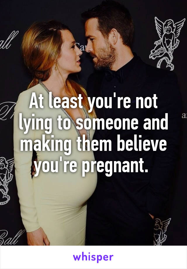 At least you're not lying to someone and making them believe you're pregnant. 