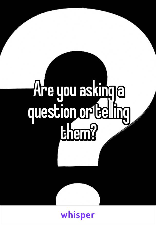 Are you asking a question or telling them?