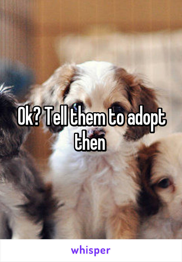 Ok? Tell them to adopt then 