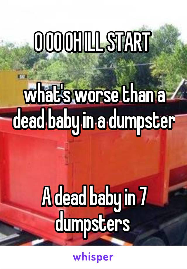 O OO OH ILL START 

what's worse than a dead baby in a dumpster 

A dead baby in 7 dumpsters 