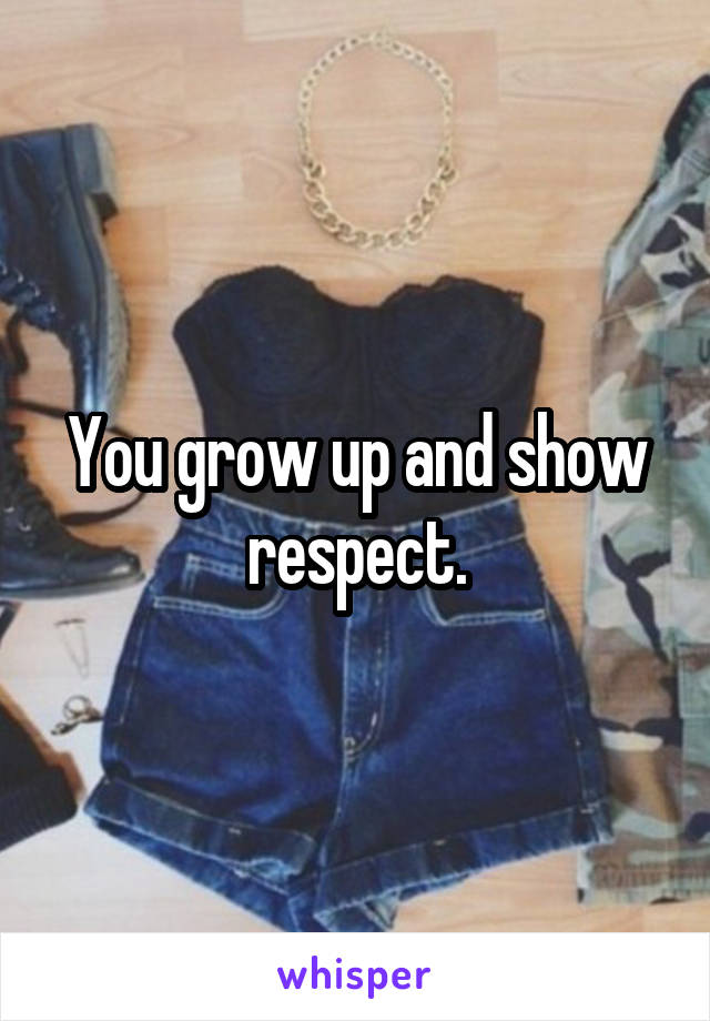 You grow up and show respect.