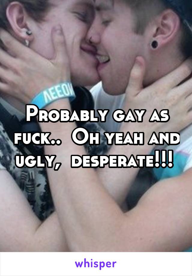 Probably gay as fuck..  Oh yeah and ugly,  desperate!!! 