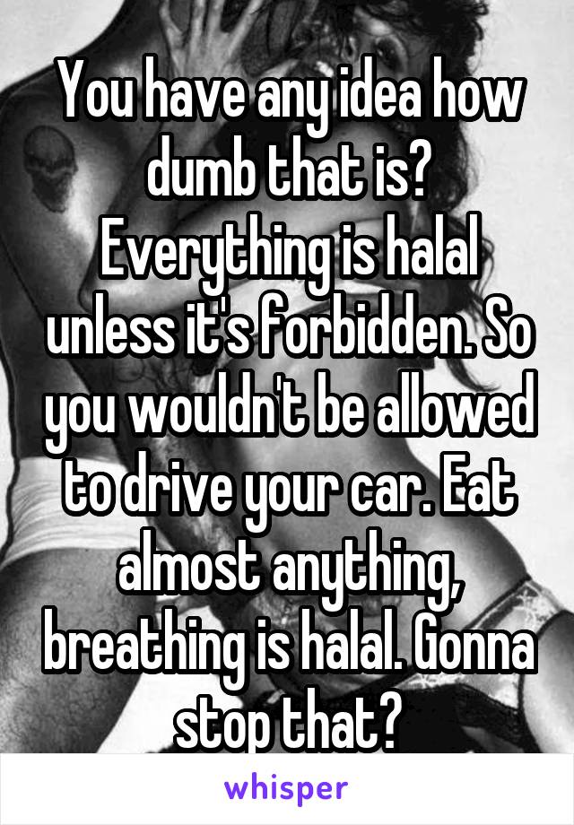 You have any idea how dumb that is? Everything is halal unless it's forbidden. So you wouldn't be allowed to drive your car. Eat almost anything, breathing is halal. Gonna stop that?