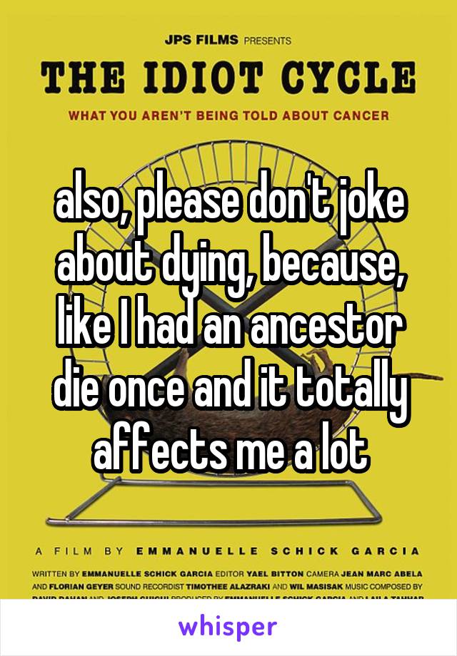 also, please don't joke about dying, because, like I had an ancestor die once and it totally affects me a lot