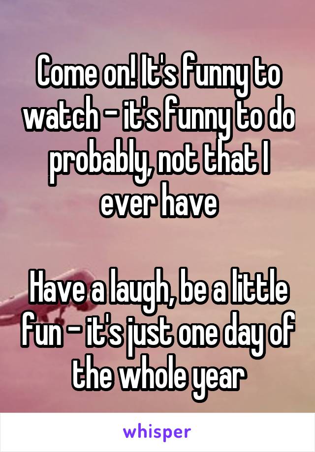 Come on! It's funny to watch - it's funny to do probably, not that I ever have

Have a laugh, be a little fun - it's just one day of the whole year