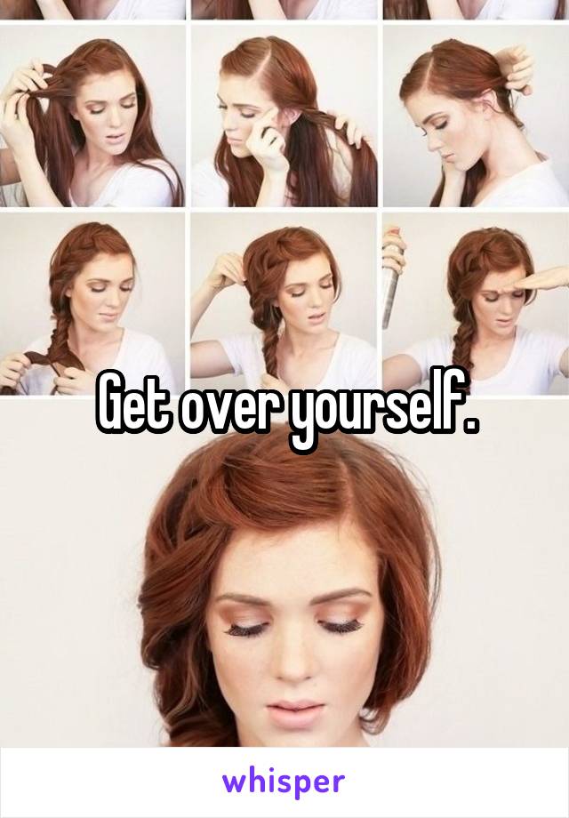 Get over yourself.