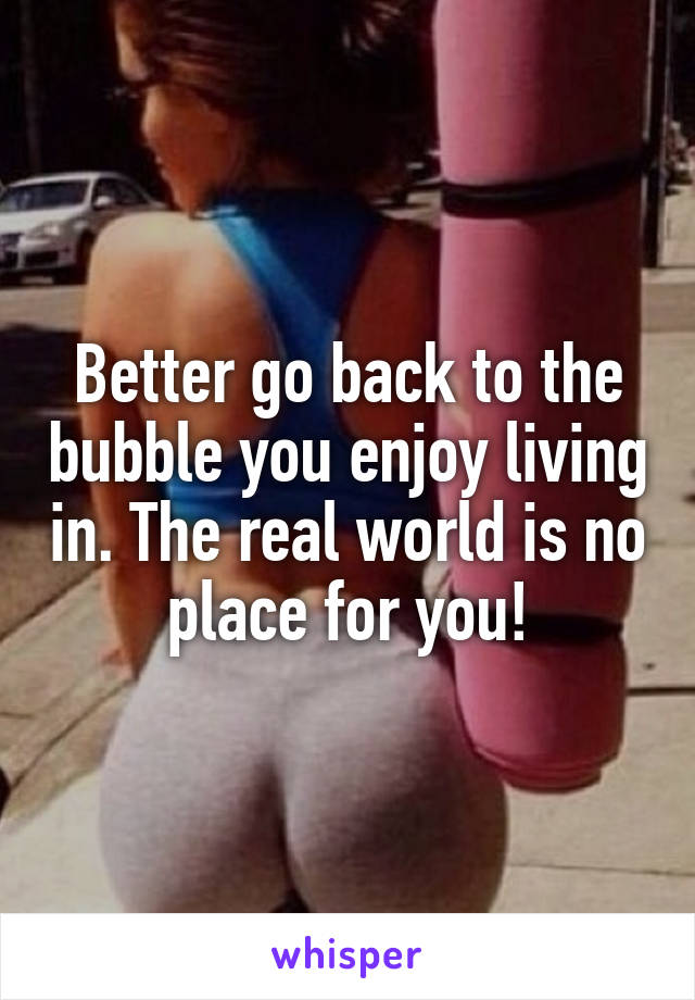 Better go back to the bubble you enjoy living in. The real world is no place for you!