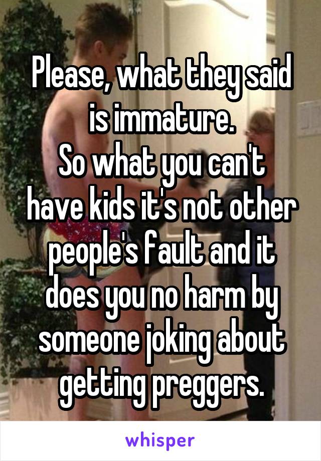 Please, what they said is immature.
So what you can't have kids it's not other people's fault and it does you no harm by someone joking about getting preggers.