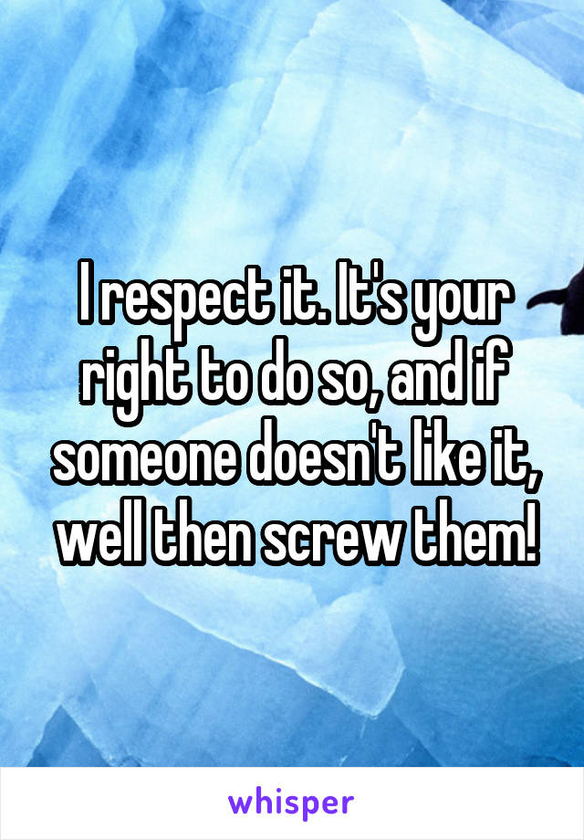 I respect it. It's your right to do so, and if someone doesn't like it, well then screw them!