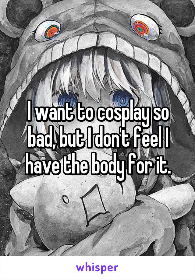 I want to cosplay so bad, but I don't feel I have the body for it.