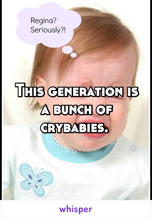 This generation is a bunch of crybabies. 