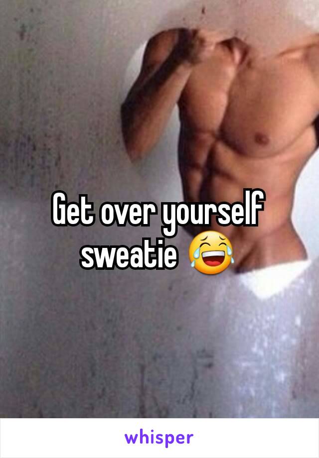 Get over yourself sweatie 😂