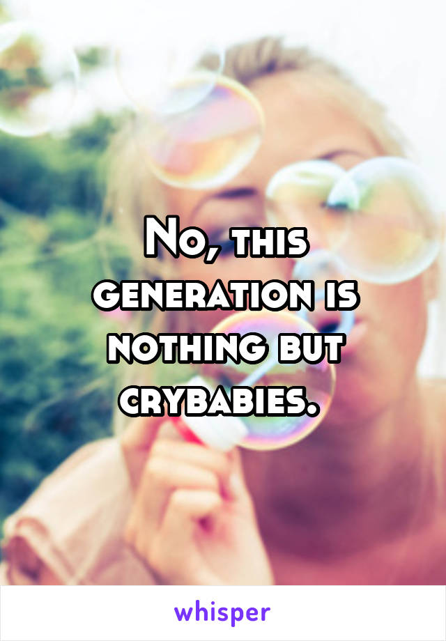 No, this generation is nothing but crybabies. 