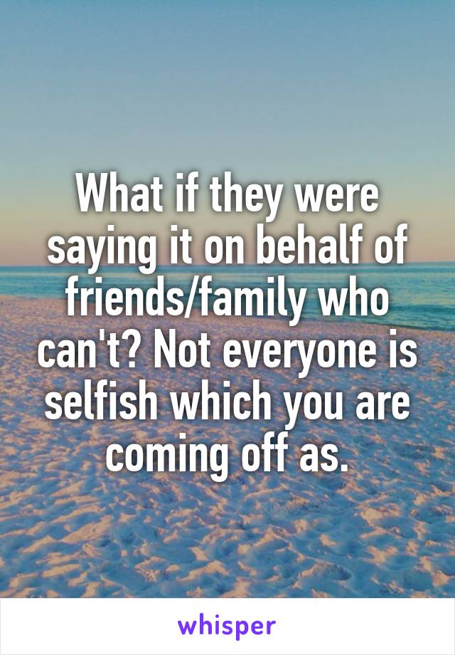 What if they were saying it on behalf of friends/family who can't? Not everyone is selfish which you are coming off as.