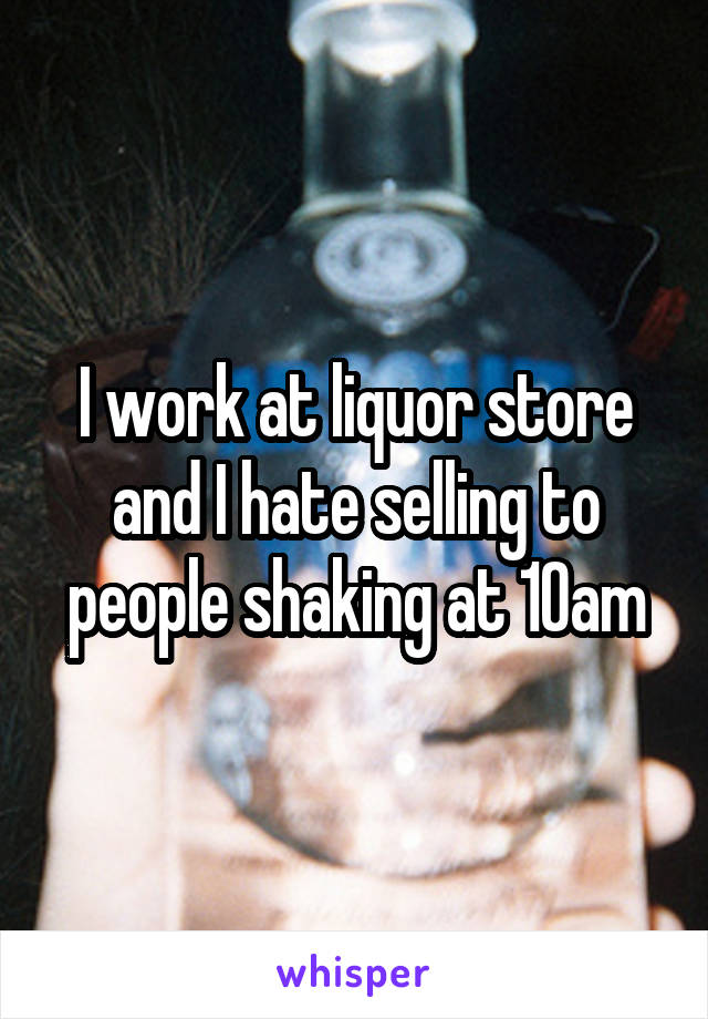 I work at liquor store and I hate selling to people shaking at 10am