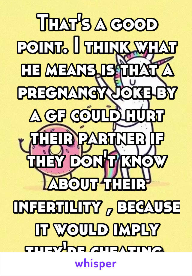 That's a good point. I think what he means is that a pregnancy joke by a gf could hurt their partner if they don't know about their infertility , because it would imply they're cheating 