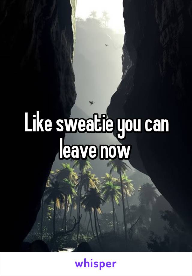 Like sweatie you can leave now 