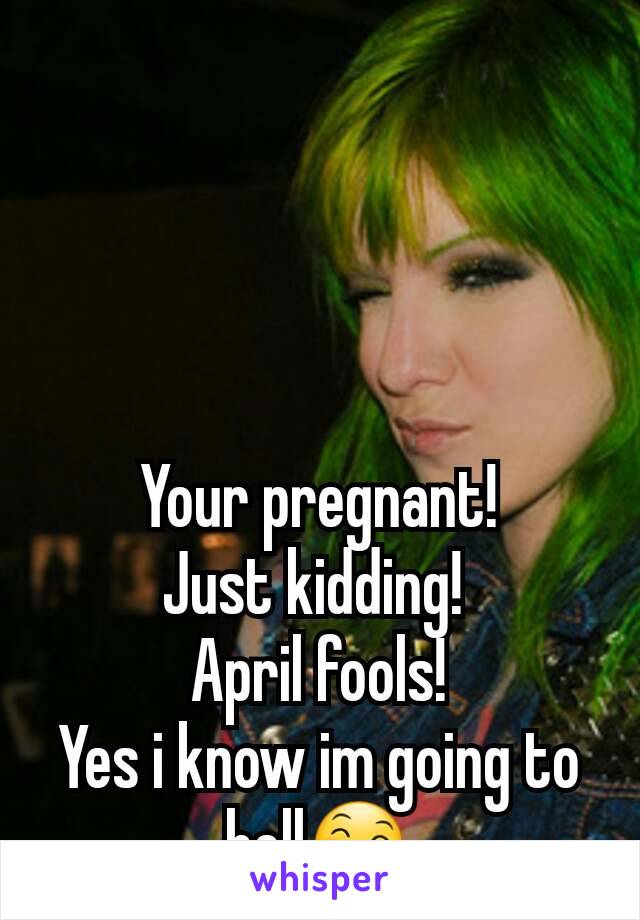 Your pregnant!
Just kidding! 
April fools!
Yes i know im going to hell😄