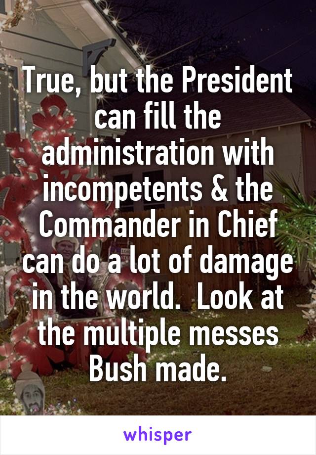 True, but the President can fill the administration with incompetents & the Commander in Chief can do a lot of damage in the world.  Look at the multiple messes Bush made.