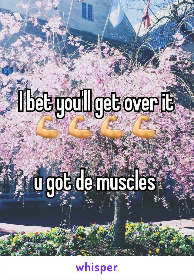 I bet you'll get over it 💪💪💪💪

u got de muscles 