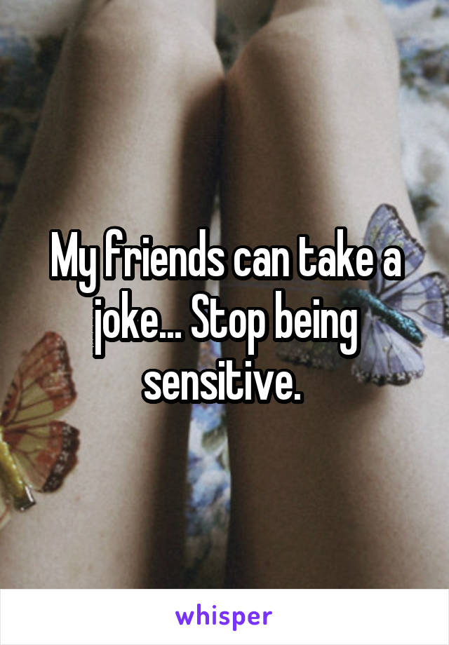 My friends can take a joke... Stop being sensitive. 